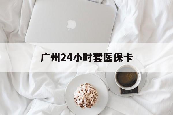 淮南广州24小时套医保卡(广州哪里有套医保卡地方)