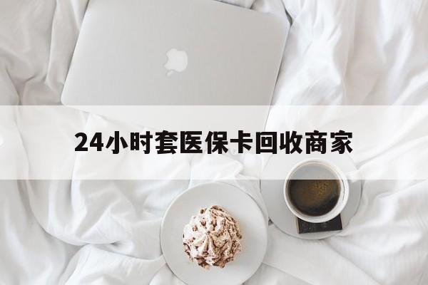 淮南24小时套医保卡回收商家(24小时套医保卡回收商家会知道吗)
