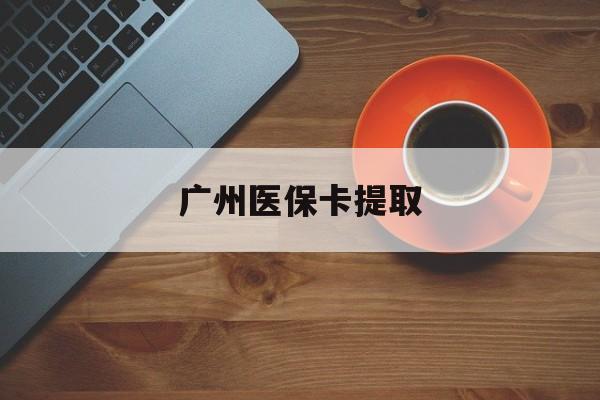 广州医保卡提取(广州医保卡提取流程) 广州医保卡提取(广州医保卡提取流程)