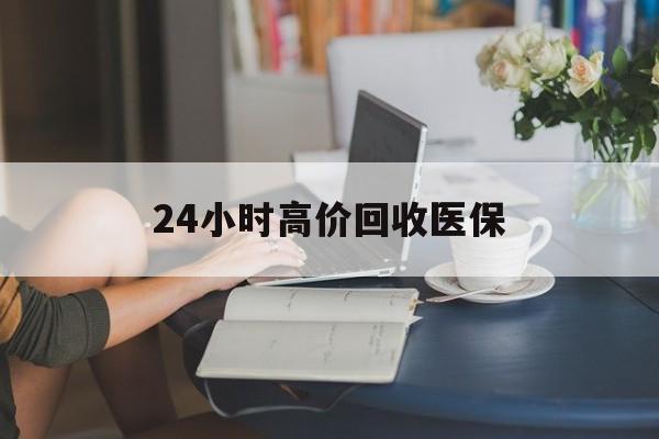 淮南24小时高价回收医保(24小时高价回收医保小额)