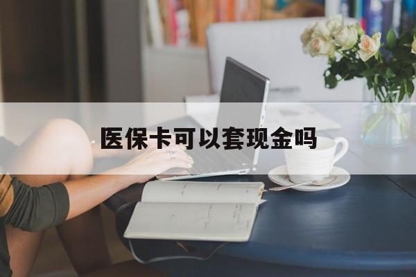淮南医保卡可以套现金吗(医保卡钱能套现吗)