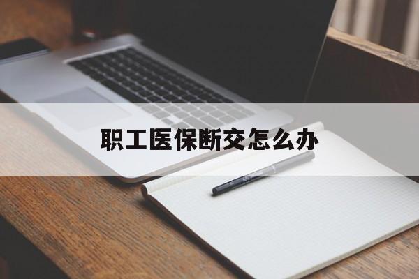 淮南职工医保断交怎么办(职工医保断交怎么办能报销吗)